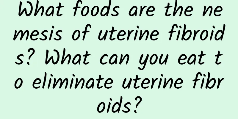 What foods are the nemesis of uterine fibroids? What can you eat to eliminate uterine fibroids?