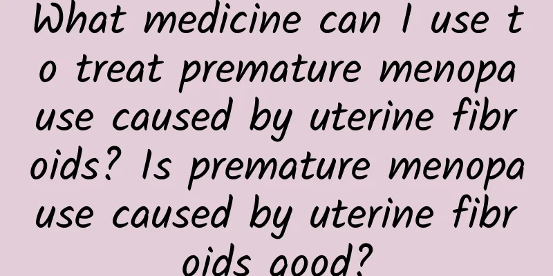 What medicine can I use to treat premature menopause caused by uterine fibroids? Is premature menopause caused by uterine fibroids good?