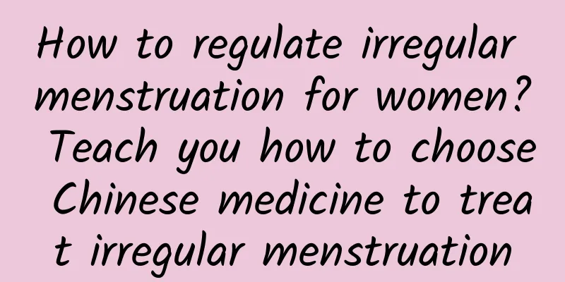 How to regulate irregular menstruation for women? Teach you how to choose Chinese medicine to treat irregular menstruation