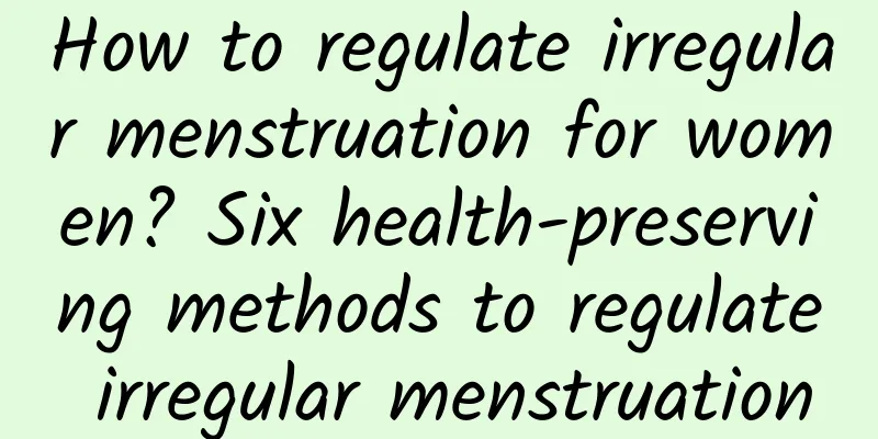 How to regulate irregular menstruation for women? Six health-preserving methods to regulate irregular menstruation