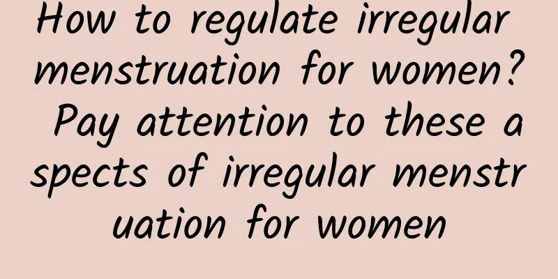 How to regulate irregular menstruation for women? Pay attention to these aspects of irregular menstruation for women