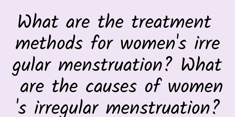 What are the treatment methods for women's irregular menstruation? What are the causes of women's irregular menstruation?