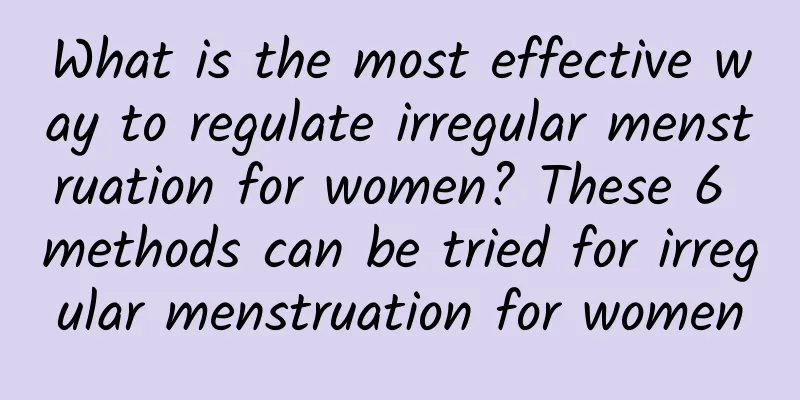 What is the most effective way to regulate irregular menstruation for women? These 6 methods can be tried for irregular menstruation for women