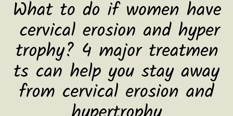 What to do if women have cervical erosion and hypertrophy? 4 major treatments can help you stay away from cervical erosion and hypertrophy
