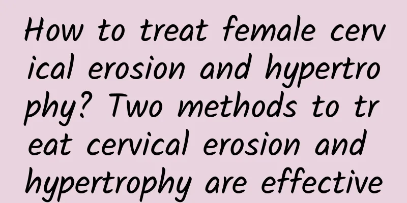 How to treat female cervical erosion and hypertrophy? Two methods to treat cervical erosion and hypertrophy are effective