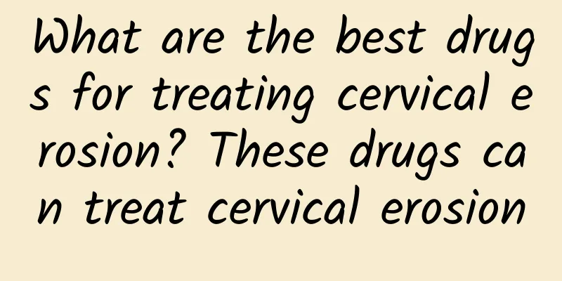 What are the best drugs for treating cervical erosion? These drugs can treat cervical erosion