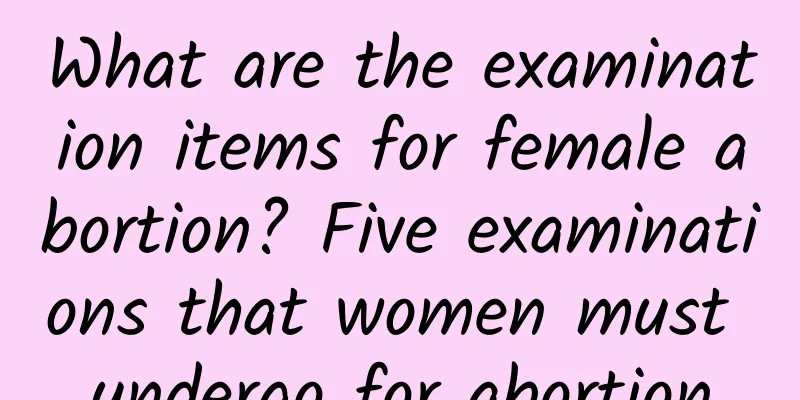 What are the examination items for female abortion? Five examinations that women must undergo for abortion