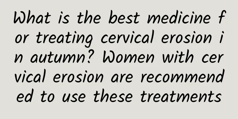 What is the best medicine for treating cervical erosion in autumn? Women with cervical erosion are recommended to use these treatments