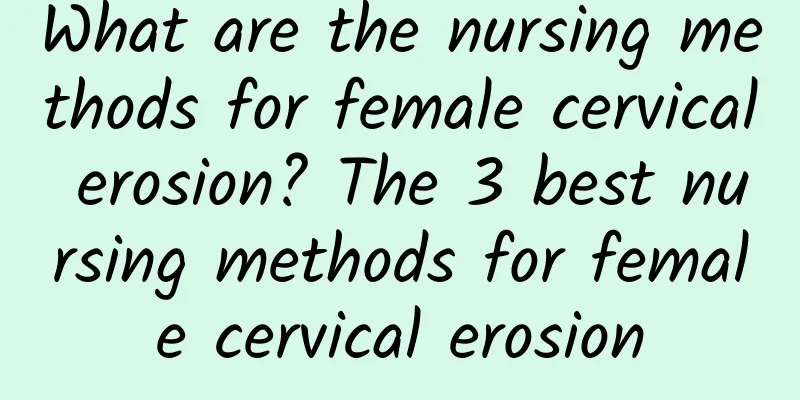 What are the nursing methods for female cervical erosion? The 3 best nursing methods for female cervical erosion