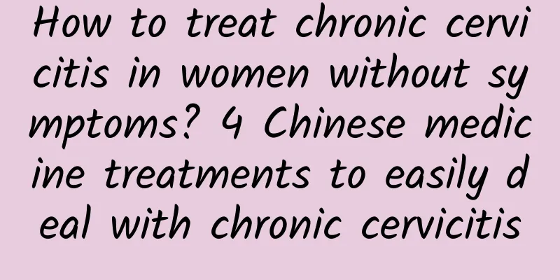 How to treat chronic cervicitis in women without symptoms? 4 Chinese medicine treatments to easily deal with chronic cervicitis