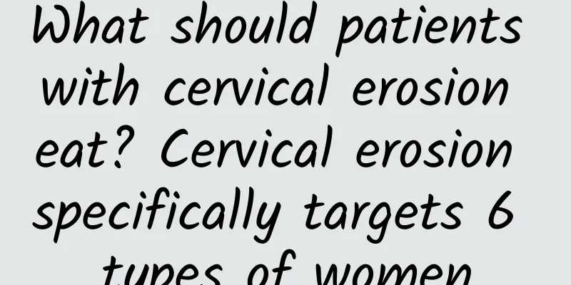What should patients with cervical erosion eat? Cervical erosion specifically targets 6 types of women