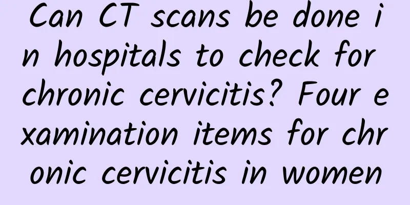 Can CT scans be done in hospitals to check for chronic cervicitis? Four examination items for chronic cervicitis in women