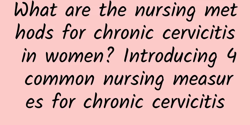 What are the nursing methods for chronic cervicitis in women? Introducing 4 common nursing measures for chronic cervicitis