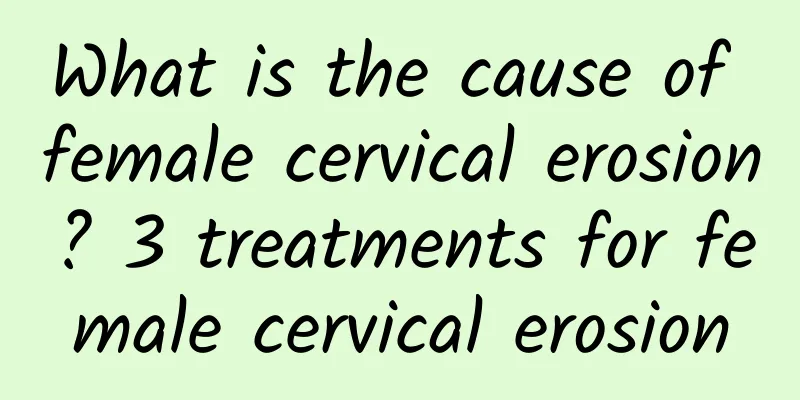 What is the cause of female cervical erosion? 3 treatments for female cervical erosion