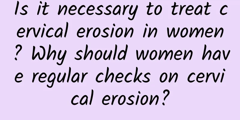 Is it necessary to treat cervical erosion in women? Why should women have regular checks on cervical erosion?