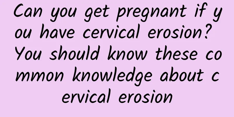 Can you get pregnant if you have cervical erosion? You should know these common knowledge about cervical erosion