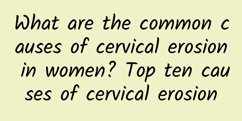 What are the common causes of cervical erosion in women? Top ten causes of cervical erosion