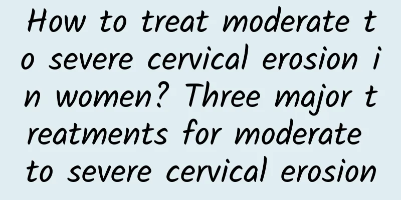 How to treat moderate to severe cervical erosion in women? Three major treatments for moderate to severe cervical erosion