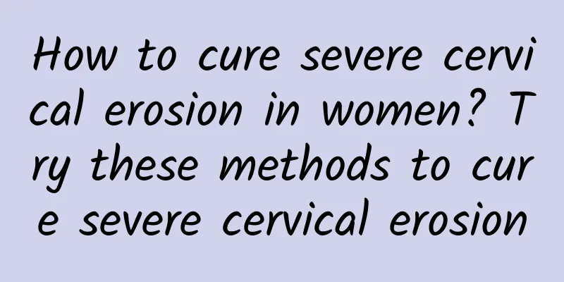How to cure severe cervical erosion in women? Try these methods to cure severe cervical erosion