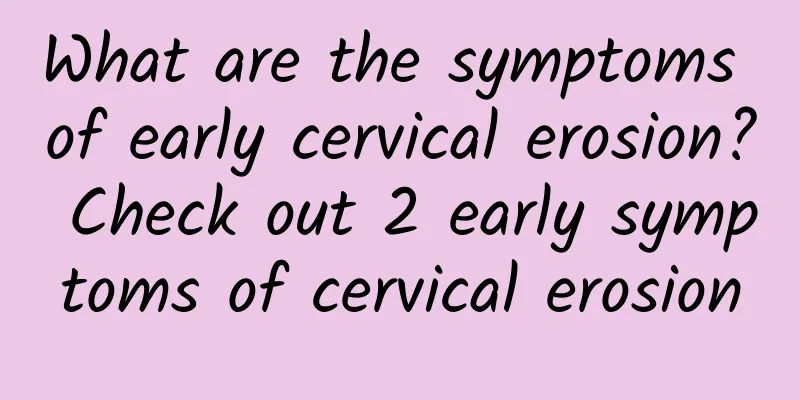 What are the symptoms of early cervical erosion? Check out 2 early symptoms of cervical erosion