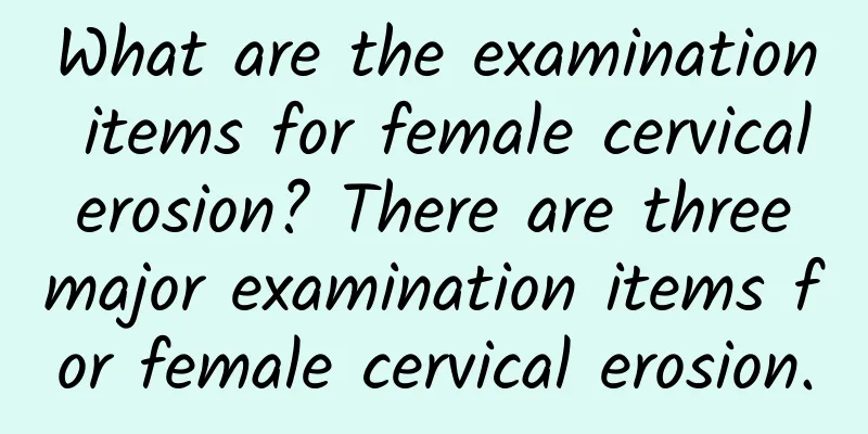What are the examination items for female cervical erosion? There are three major examination items for female cervical erosion.