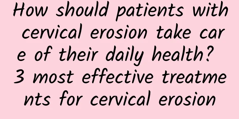 How should patients with cervical erosion take care of their daily health? 3 most effective treatments for cervical erosion