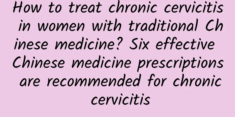 How to treat chronic cervicitis in women with traditional Chinese medicine? Six effective Chinese medicine prescriptions are recommended for chronic cervicitis