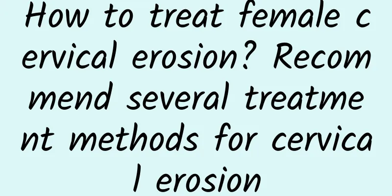 How to treat female cervical erosion? Recommend several treatment methods for cervical erosion