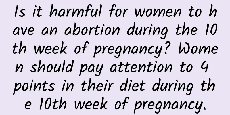 Is it harmful for women to have an abortion during the 10th week of pregnancy? Women should pay attention to 4 points in their diet during the 10th week of pregnancy.