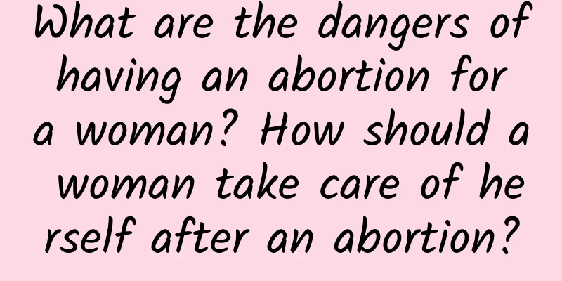 What are the dangers of having an abortion for a woman? How should a woman take care of herself after an abortion?
