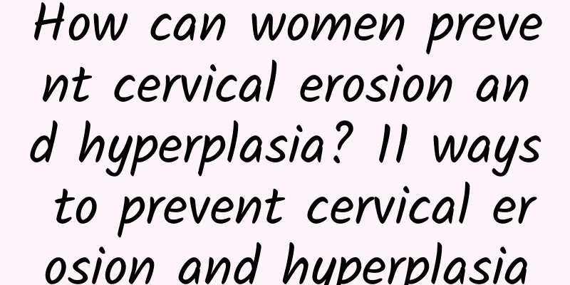 How can women prevent cervical erosion and hyperplasia? 11 ways to prevent cervical erosion and hyperplasia