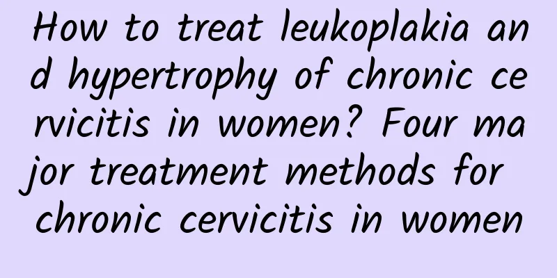 How to treat leukoplakia and hypertrophy of chronic cervicitis in women? Four major treatment methods for chronic cervicitis in women