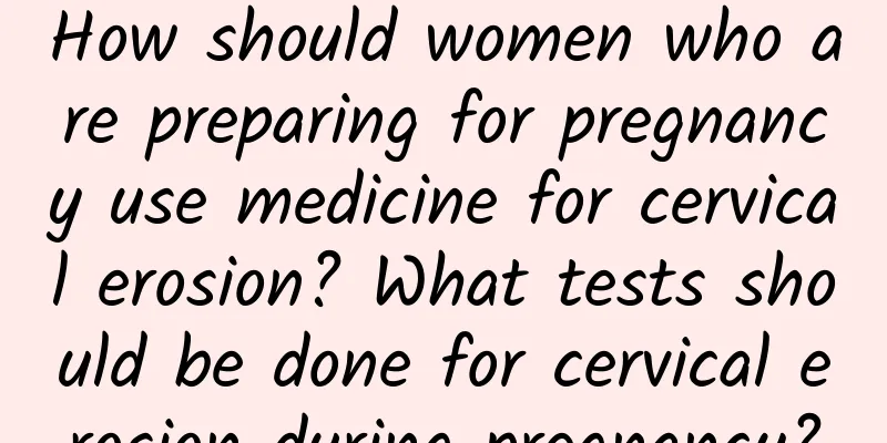How should women who are preparing for pregnancy use medicine for cervical erosion? What tests should be done for cervical erosion during pregnancy?