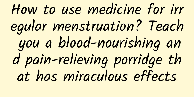 How to use medicine for irregular menstruation? Teach you a blood-nourishing and pain-relieving porridge that has miraculous effects