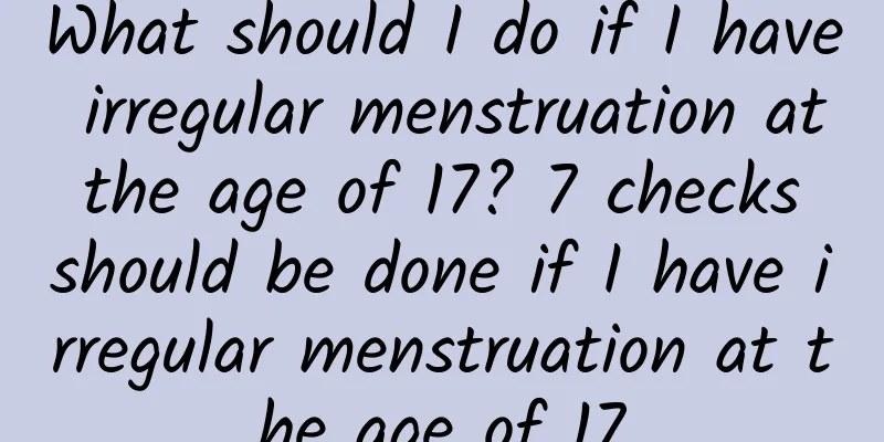 What should I do if I have irregular menstruation at the age of 17? 7 checks should be done if I have irregular menstruation at the age of 17