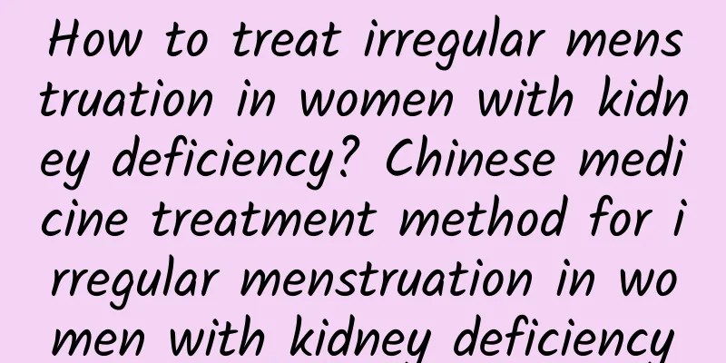 How to treat irregular menstruation in women with kidney deficiency? Chinese medicine treatment method for irregular menstruation in women with kidney deficiency