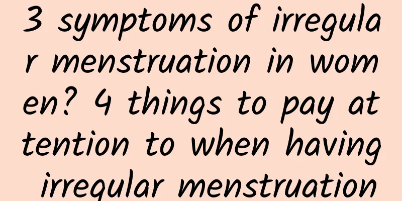 3 symptoms of irregular menstruation in women? 4 things to pay attention to when having irregular menstruation