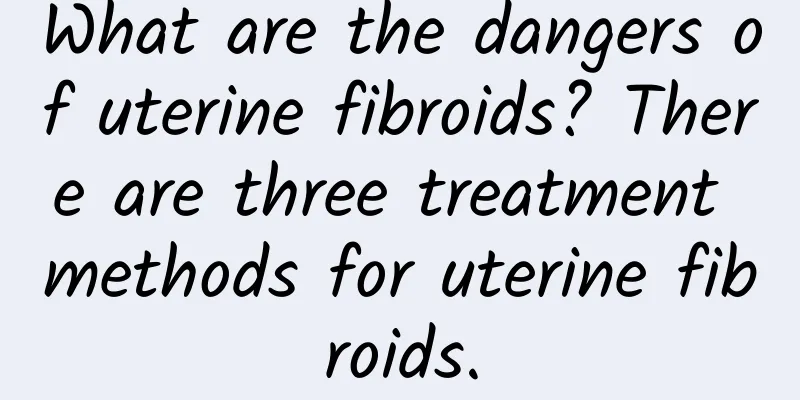 What are the dangers of uterine fibroids? There are three treatment methods for uterine fibroids.
