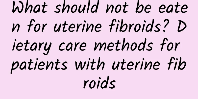 What should not be eaten for uterine fibroids? Dietary care methods for patients with uterine fibroids