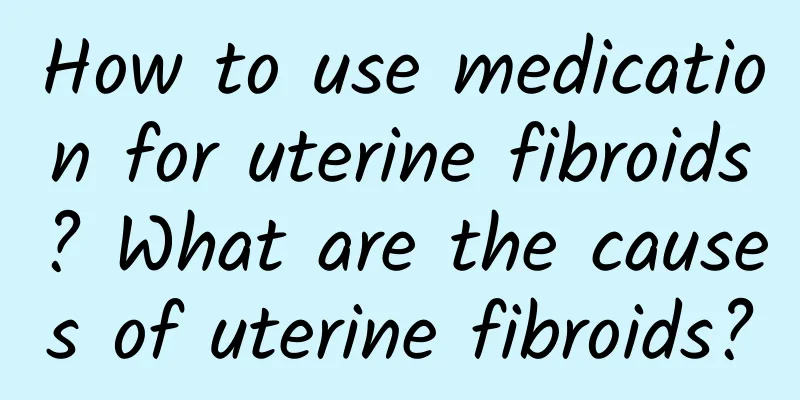 How to use medication for uterine fibroids? What are the causes of uterine fibroids?