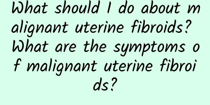 What should I do about malignant uterine fibroids? What are the symptoms of malignant uterine fibroids?