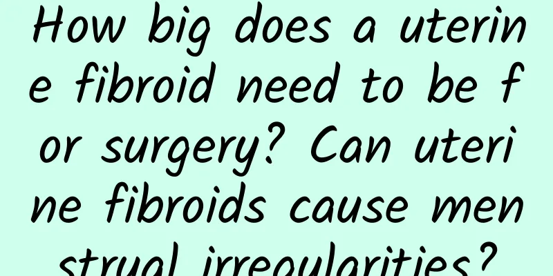 How big does a uterine fibroid need to be for surgery? Can uterine fibroids cause menstrual irregularities?