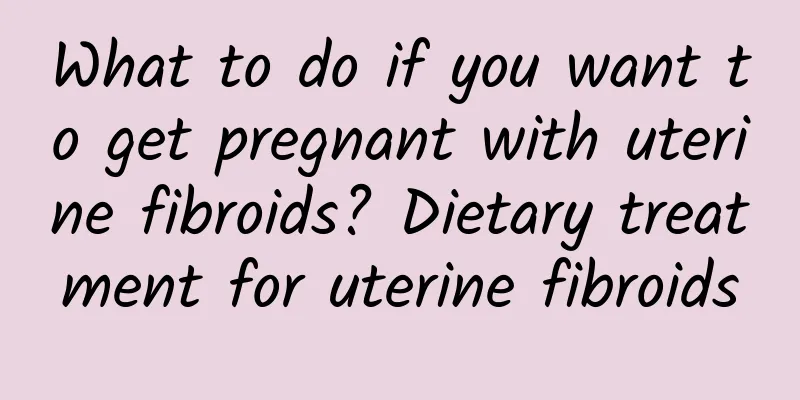 What to do if you want to get pregnant with uterine fibroids? Dietary treatment for uterine fibroids