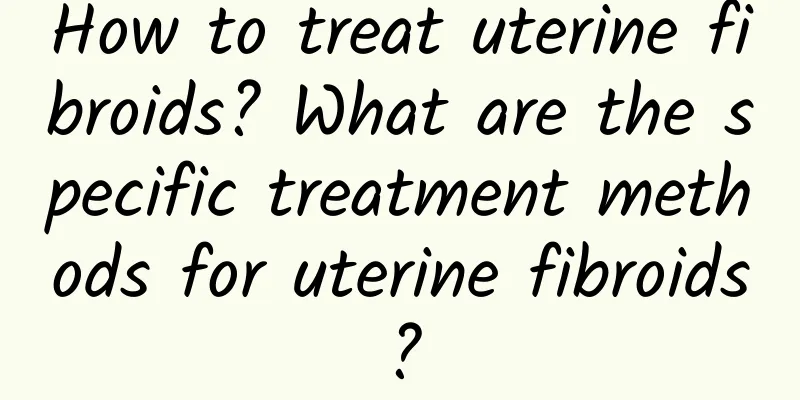 How to treat uterine fibroids? What are the specific treatment methods for uterine fibroids?