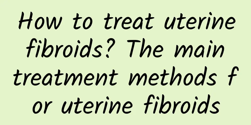How to treat uterine fibroids? The main treatment methods for uterine fibroids