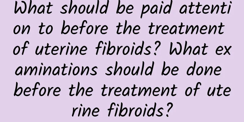 What should be paid attention to before the treatment of uterine fibroids? What examinations should be done before the treatment of uterine fibroids?