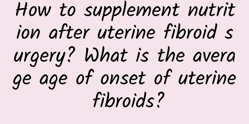 How to supplement nutrition after uterine fibroid surgery? What is the average age of onset of uterine fibroids?