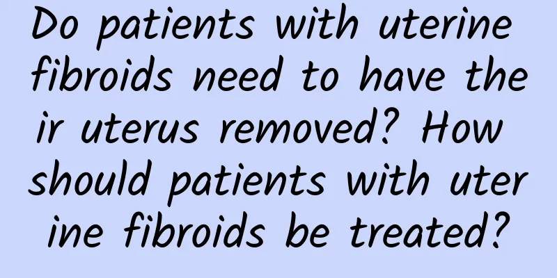 Do patients with uterine fibroids need to have their uterus removed? How should patients with uterine fibroids be treated?