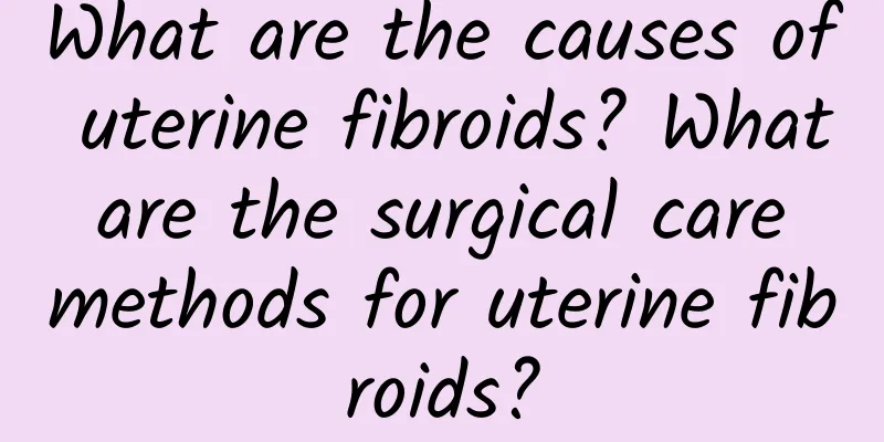What are the causes of uterine fibroids? What are the surgical care methods for uterine fibroids?