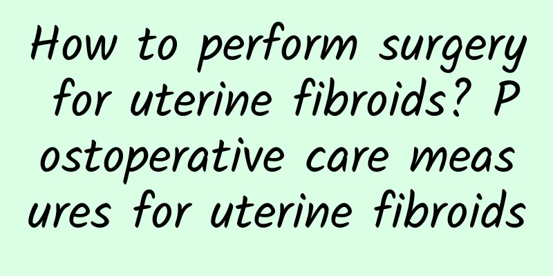 How to perform surgery for uterine fibroids? Postoperative care measures for uterine fibroids